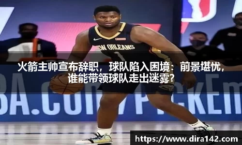 火箭主帅宣布辞职，球队陷入困境：前景堪忧，谁能带领球队走出迷雾？