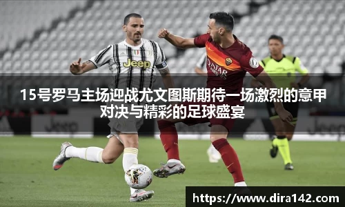 15号罗马主场迎战尤文图斯期待一场激烈的意甲对决与精彩的足球盛宴